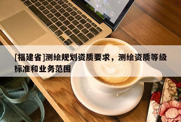 [福建省]測(cè)繪規(guī)劃資質(zhì)要求，測(cè)繪資質(zhì)等級(jí)標(biāo)準(zhǔn)和業(yè)務(wù)范圍