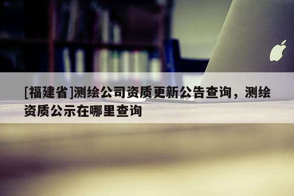 [福建省]測繪公司資質(zhì)更新公告查詢，測繪資質(zhì)公示在哪里查詢