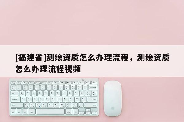 [福建省]測(cè)繪資質(zhì)怎么辦理流程，測(cè)繪資質(zhì)怎么辦理流程視頻