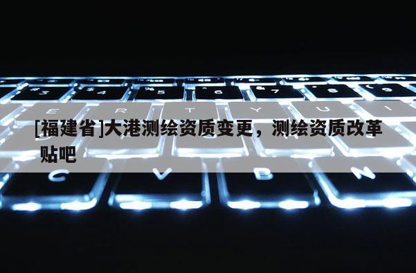 [福建省]大港測繪資質(zhì)變更，測繪資質(zhì)改革 貼吧
