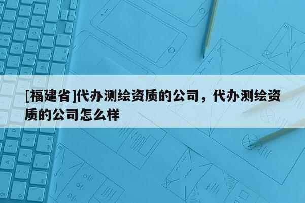 [福建省]代辦測繪資質的公司，代辦測繪資質的公司怎么樣