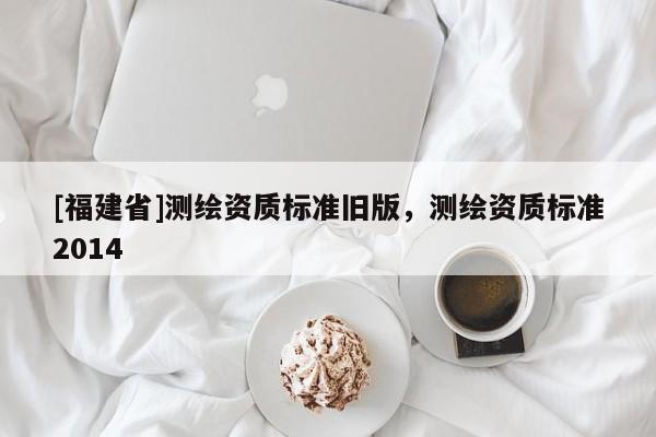 [福建省]測繪資質(zhì)標(biāo)準舊版，測繪資質(zhì)標(biāo)準2014