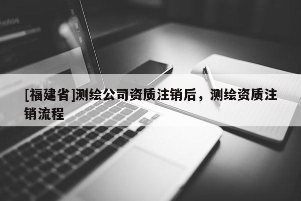 [福建省]測(cè)繪公司資質(zhì)注銷(xiāo)后，測(cè)繪資質(zhì)注銷(xiāo)流程