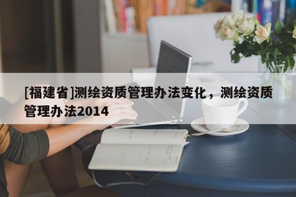 [福建省]測繪資質(zhì)管理辦法變化，測繪資質(zhì)管理辦法2014