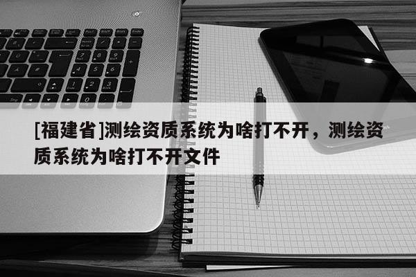 [福建省]測繪資質系統(tǒng)為啥打不開，測繪資質系統(tǒng)為啥打不開文件