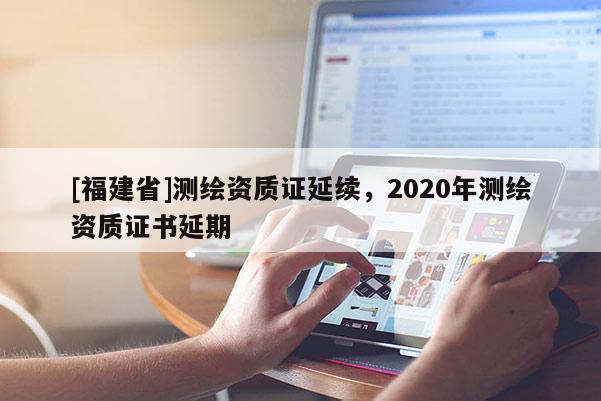 [福建省]測繪資質(zhì)證延續(xù)，2020年測繪資質(zhì)證書延期