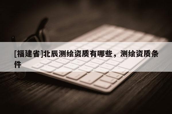 [福建省]北辰測(cè)繪資質(zhì)有哪些，測(cè)繪資質(zhì)條件