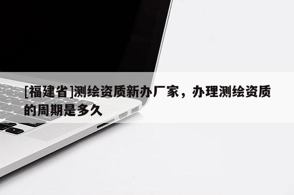 [福建省]測(cè)繪資質(zhì)新辦廠家，辦理測(cè)繪資質(zhì)的周期是多久