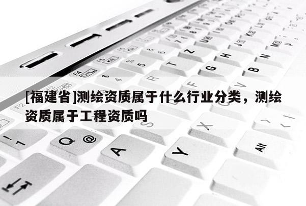 [福建省]測繪資質(zhì)屬于什么行業(yè)分類，測繪資質(zhì)屬于工程資質(zhì)嗎