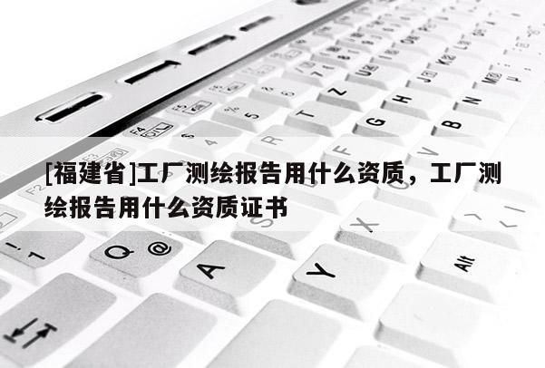 [福建省]工廠測繪報告用什么資質，工廠測繪報告用什么資質證書