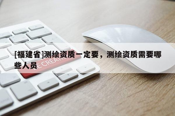 [福建省]測(cè)繪資質(zhì)一定要，測(cè)繪資質(zhì)需要哪些人員