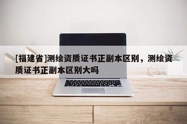 [福建省]測繪資質(zhì)證書正副本區(qū)別，測繪資質(zhì)證書正副本區(qū)別大嗎