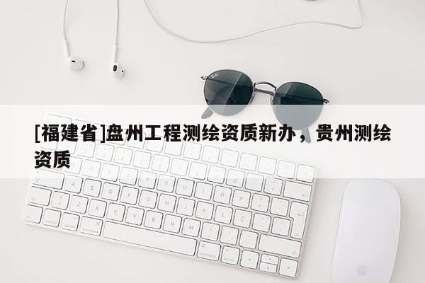 [福建省]盤州工程測(cè)繪資質(zhì)新辦，貴州測(cè)繪資質(zhì)