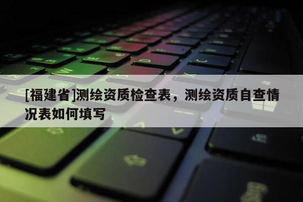 [福建省]測繪資質(zhì)檢查表，測繪資質(zhì)自查情況表如何填寫