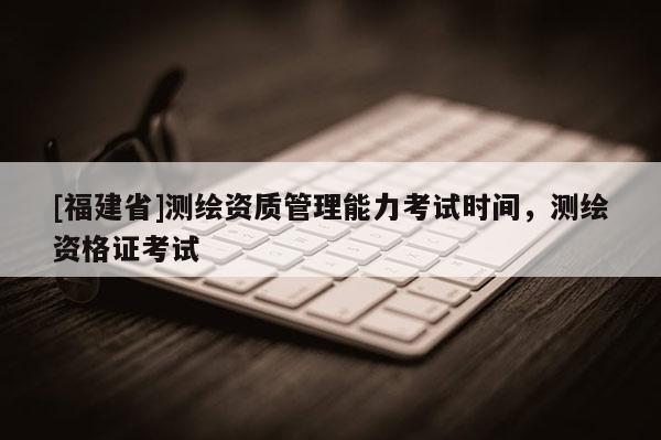 [福建省]測(cè)繪資質(zhì)管理能力考試時(shí)間，測(cè)繪資格證考試