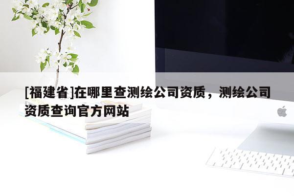[福建省]在哪里查測(cè)繪公司資質(zhì)，測(cè)繪公司資質(zhì)查詢官方網(wǎng)站