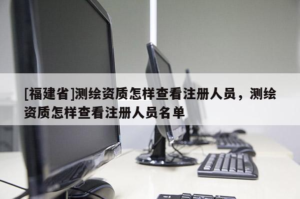 [福建省]測繪資質(zhì)怎樣查看注冊人員，測繪資質(zhì)怎樣查看注冊人員名單