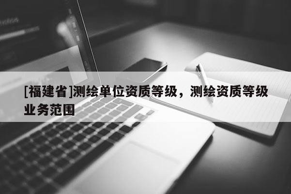 [福建省]測(cè)繪單位資質(zhì)等級(jí)，測(cè)繪資質(zhì)等級(jí)業(yè)務(wù)范圍