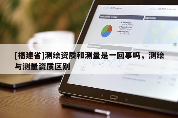 [福建省]測(cè)繪資質(zhì)和測(cè)量是一回事嗎，測(cè)繪與測(cè)量資質(zhì)區(qū)別