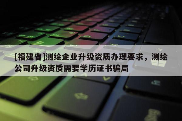 [福建省]測繪企業(yè)升級資質(zhì)辦理要求，測繪公司升級資質(zhì)需要學(xué)歷證書騙局