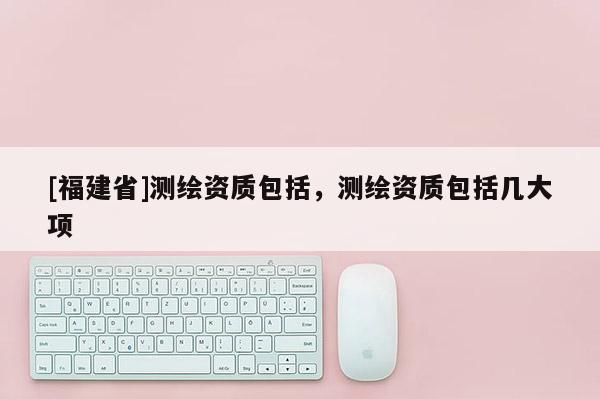 [福建省]測繪資質(zhì)包括，測繪資質(zhì)包括幾大項