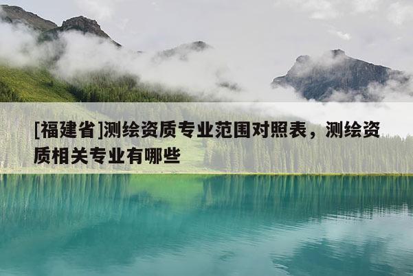 [福建省]測繪資質(zhì)專業(yè)范圍對照表，測繪資質(zhì)相關(guān)專業(yè)有哪些