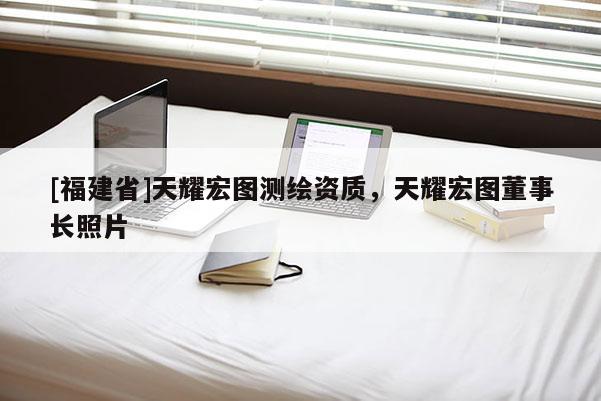 [福建省]天耀宏圖測(cè)繪資質(zhì)，天耀宏圖董事長(zhǎng)照片