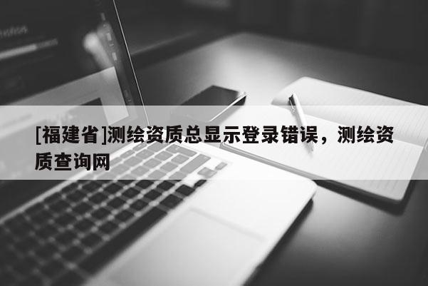 [福建省]測繪資質(zhì)總顯示登錄錯誤，測繪資質(zhì)查詢網(wǎng)