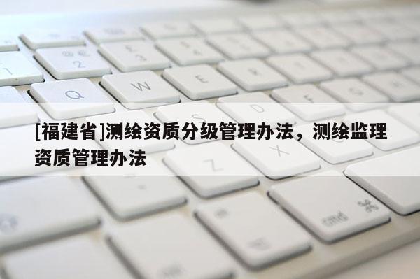 [福建省]測(cè)繪資質(zhì)分級(jí)管理辦法，測(cè)繪監(jiān)理資質(zhì)管理辦法