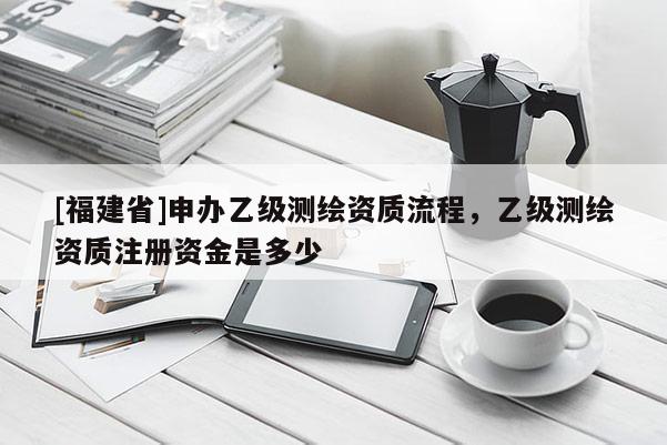 [福建省]申辦乙級測繪資質(zhì)流程，乙級測繪資質(zhì)注冊資金是多少