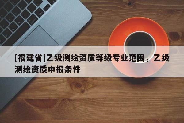 [福建省]乙級(jí)測(cè)繪資質(zhì)等級(jí)專業(yè)范圍，乙級(jí)測(cè)繪資質(zhì)申報(bào)條件