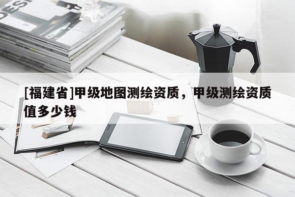 [福建省]甲級(jí)地圖測(cè)繪資質(zhì)，甲級(jí)測(cè)繪資質(zhì)值多少錢