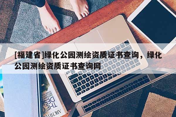 [福建省]綠化公園測(cè)繪資質(zhì)證書(shū)查詢，綠化公園測(cè)繪資質(zhì)證書(shū)查詢網(wǎng)