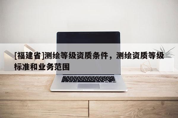 [福建省]測(cè)繪等級(jí)資質(zhì)條件，測(cè)繪資質(zhì)等級(jí)標(biāo)準(zhǔn)和業(yè)務(wù)范圍