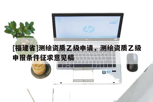[福建省]測繪資質(zhì)乙級申請，測繪資質(zhì)乙級申報條件征求意見稿