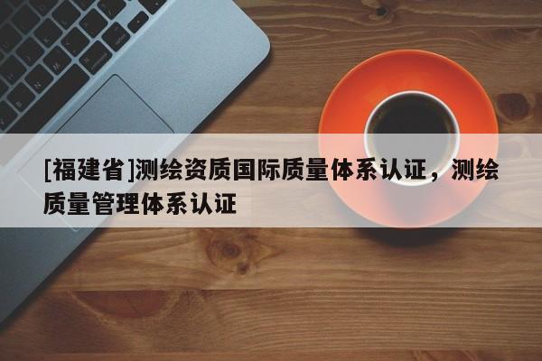[福建省]測繪資質(zhì)國際質(zhì)量體系認(rèn)證，測繪質(zhì)量管理體系認(rèn)證