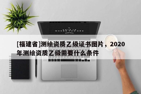 [福建省]測繪資質乙級證書圖片，2020年測繪資質乙級需要什么條件