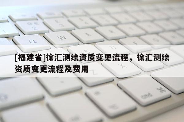 [福建省]徐匯測繪資質(zhì)變更流程，徐匯測繪資質(zhì)變更流程及費(fèi)用