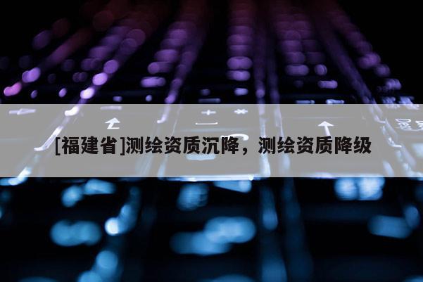 [福建省]測繪資質(zhì)沉降，測繪資質(zhì)降級