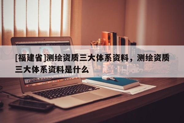 [福建省]測(cè)繪資質(zhì)三大體系資料，測(cè)繪資質(zhì)三大體系資料是什么