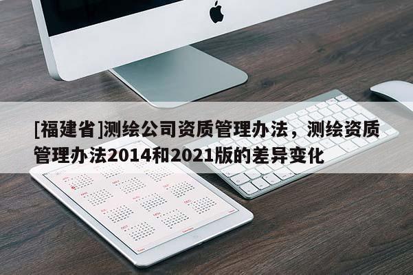 [福建省]測繪公司資質(zhì)管理辦法，測繪資質(zhì)管理辦法2014和2021版的差異變化