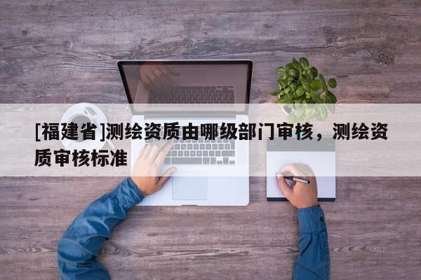 [福建省]測繪資質(zhì)由哪級部門審核，測繪資質(zhì)審核標(biāo)準(zhǔn)