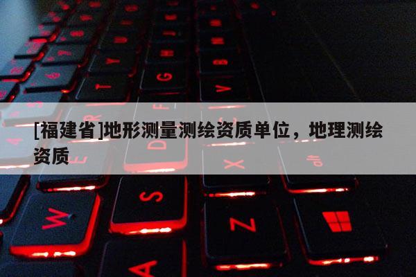 [福建省]地形測量測繪資質單位，地理測繪資質