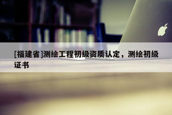 [福建省]測繪工程初級資質(zhì)認(rèn)定，測繪初級證書