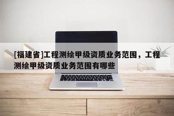 [福建省]工程測(cè)繪甲級(jí)資質(zhì)業(yè)務(wù)范圍，工程測(cè)繪甲級(jí)資質(zhì)業(yè)務(wù)范圍有哪些