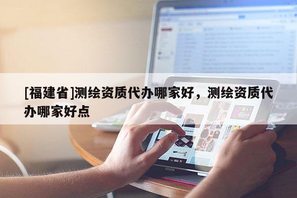 [福建省]測繪資質(zhì)代辦哪家好，測繪資質(zhì)代辦哪家好點(diǎn)