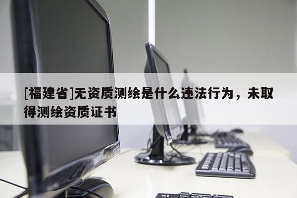 [福建省]無資質(zhì)測(cè)繪是什么違法行為，未取得測(cè)繪資質(zhì)證書