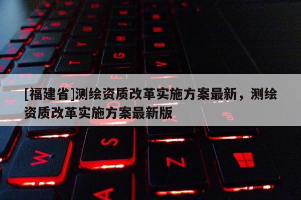 [福建省]測繪資質(zhì)改革實施方案最新，測繪資質(zhì)改革實施方案最新版