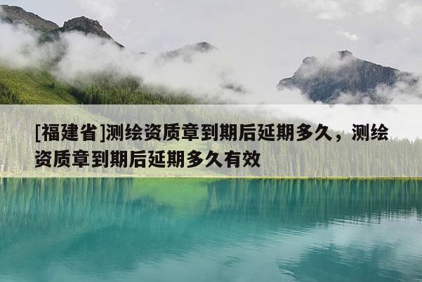 [福建省]測繪資質(zhì)章到期后延期多久，測繪資質(zhì)章到期后延期多久有效
