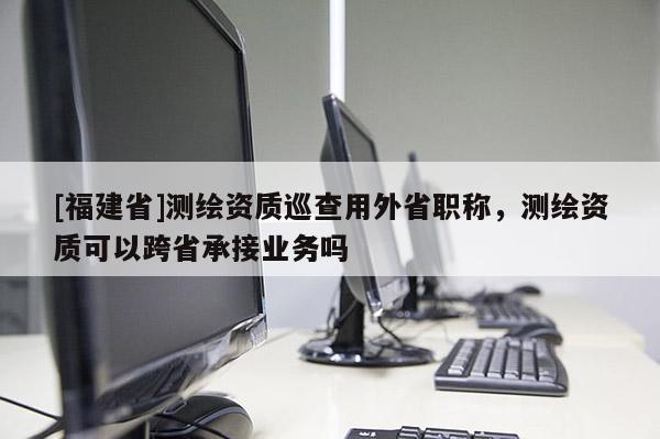 [福建省]測繪資質(zhì)巡查用外省職稱，測繪資質(zhì)可以跨省承接業(yè)務(wù)嗎